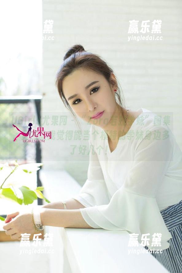 UGirls尤果网-Zora若拉 UGirls尤果网 - “Zora若拉学妹”图集,竟然让我觉得能当个模特的学妹身边多了好几个!